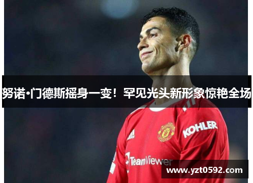 努诺·门德斯摇身一变！罕见光头新形象惊艳全场